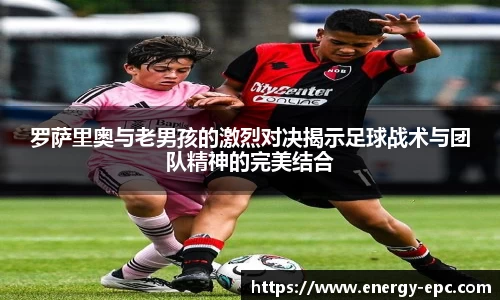 罗萨里奥与老男孩的激烈对决揭示足球战术与团队精神的完美结合
